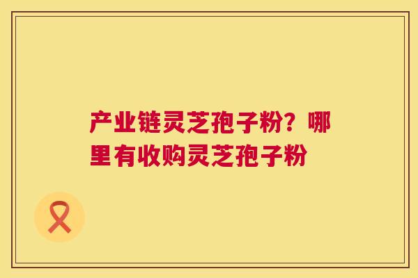 产业链灵芝孢子粉？哪里有收购灵芝孢子粉  第1张