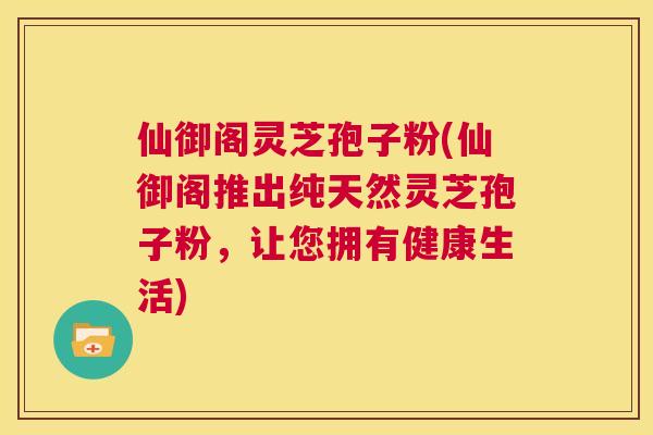 仙御阁灵芝孢子粉(仙御阁推出纯天然灵芝孢子粉，让您拥有健康生活)  第1张