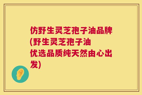 仿野生灵芝孢子油品牌(野生灵芝孢子油 优选品质纯天然由心出发) 第1张 仿野生灵芝孢子油品牌(野生灵芝孢子油 优选品质纯天然由心出发) 第1张