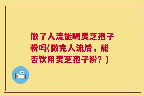 做了人流能喝灵芝孢子粉吗(做完人流后,能否饮用灵芝孢子粉?) 第1张 做了人流能喝灵芝孢子粉吗(做完人流后,能否饮用灵芝孢子粉?) 第1张