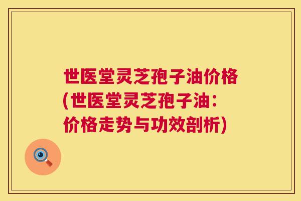 世医堂灵芝孢子油价格(世医堂灵芝孢子油:价格走势与功效剖析) 第1张 世医堂灵芝孢子油价格(世医堂灵芝孢子油:价格走势与功效剖析) 第1张