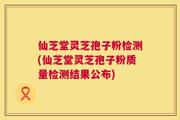 仙芝堂灵芝孢子粉检测(仙芝堂灵芝孢子粉质量检测结果公布) 第1张 仙芝堂灵芝孢子粉检测(仙芝堂灵芝孢子粉质量检测结果公布) 第1张