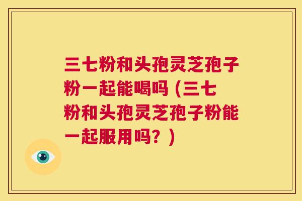 三七粉和头孢灵芝孢子粉一起能喝吗 (三七粉和头孢灵芝孢子粉能一起服用吗？)  第1张