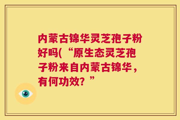 内蒙古锦华灵芝孢子粉好吗(“原生态灵芝孢子粉来自内蒙古锦华,有何功效?” 第1张 内蒙古锦华灵芝孢子粉好吗(“原生态灵芝孢子粉来自内蒙古锦华,有何功效?” 第1张