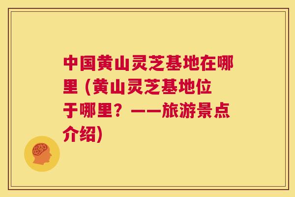 中国黄山灵芝基地在哪里 (黄山灵芝基地位于哪里？——旅游景点介绍)  第1张