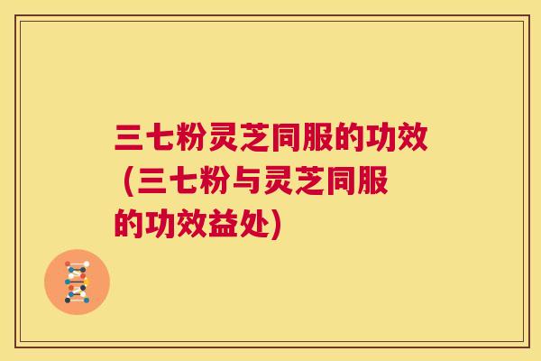 三七粉灵芝同服的功效 (三七粉与灵芝同服的功效益处)  第1张