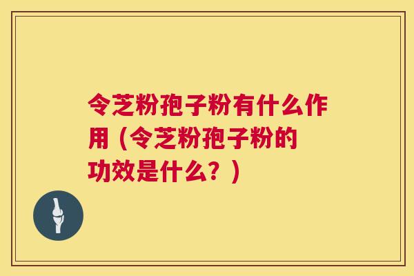令芝粉孢子粉有什么作用 (令芝粉孢子粉的功效是什么?) 第1张 令芝粉孢子粉有什么作用 (令芝粉孢子粉的功效是什么?) 第1张