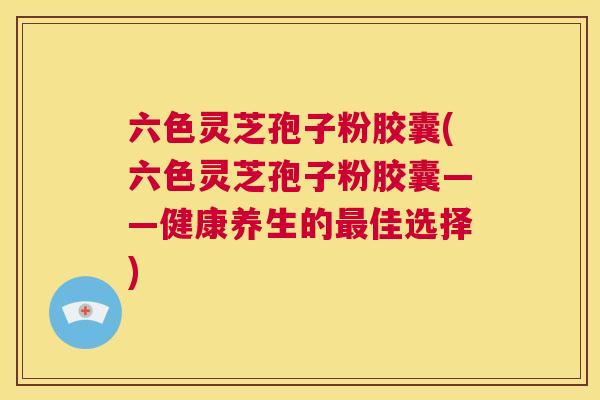 六色灵芝孢子粉胶囊(六色灵芝孢子粉胶囊——健康养生的最佳选择) 第1张 六色灵芝孢子粉胶囊(六色灵芝孢子粉胶囊——健康养生的最佳选择) 第1张
