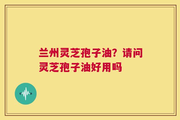 兰州灵芝孢子油?请问灵芝孢子油好用吗 第1张 兰州灵芝孢子油?请问灵芝孢子油好用吗 第1张
