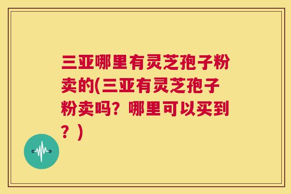 三亚哪里有灵芝孢子粉卖的(三亚有灵芝孢子粉卖吗？哪里可以买到？)  第1张