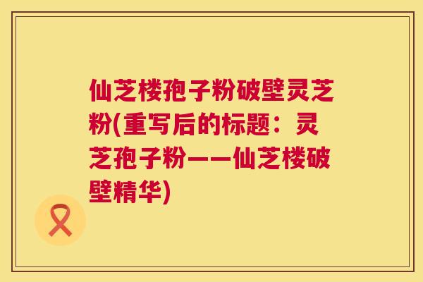 仙芝楼孢子粉破壁灵芝粉(重写后的标题:灵芝孢子粉——仙芝楼破壁精华) 第1张 仙芝楼孢子粉破壁灵芝粉(重写后的标题:灵芝孢子粉——仙芝楼破壁精华) 第1张