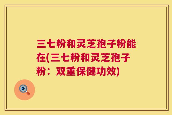 三七粉和灵芝孢子粉能在(三七粉和灵芝孢子粉:双重保健功效) 第1张 三七粉和灵芝孢子粉能在(三七粉和灵芝孢子粉:双重保健功效) 第1张