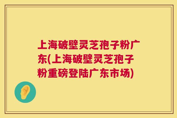 上海破壁灵芝孢子粉广东(上海破壁灵芝孢子粉重磅登陆广东市场)  第1张