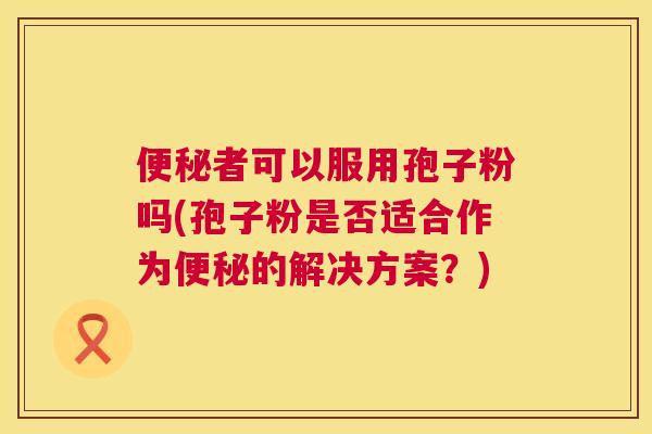 便秘者可以服用孢子粉吗(孢子粉是否适合作为便秘的解决方案?) 第1张 便秘者可以服用孢子粉吗(孢子粉是否适合作为便秘的解决方案?) 第1张
