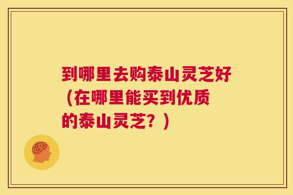 到哪里去购泰山灵芝好 (在哪里能买到优质的泰山灵芝?) 第1张 到哪里去购泰山灵芝好 (在哪里能买到优质的泰山灵芝?) 第1张
