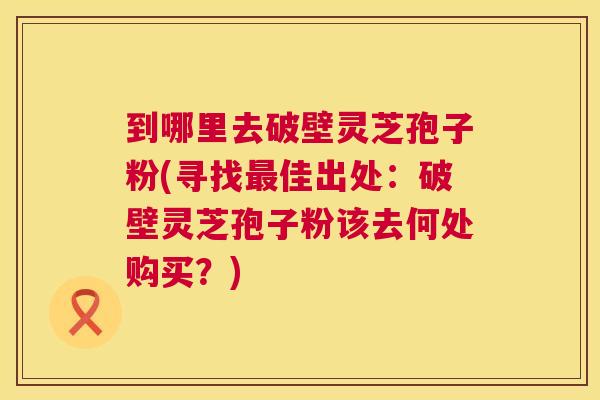 到哪里去破壁灵芝孢子粉(寻找最佳出处:破壁灵芝孢子粉该去何处购买?) 第1张 到哪里去破壁灵芝孢子粉(寻找最佳出处:破壁灵芝孢子粉该去何处购买?) 第1张