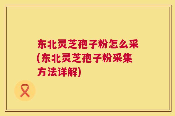 东北灵芝孢子粉怎么采(东北灵芝孢子粉采集方法详解)  第1张