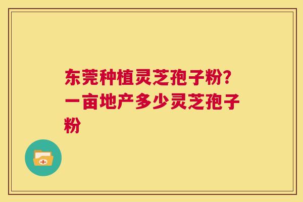 东莞种植灵芝孢子粉?一亩地产多少灵芝孢子粉 第1张 东莞种植灵芝孢子粉?一亩地产多少灵芝孢子粉 第1张