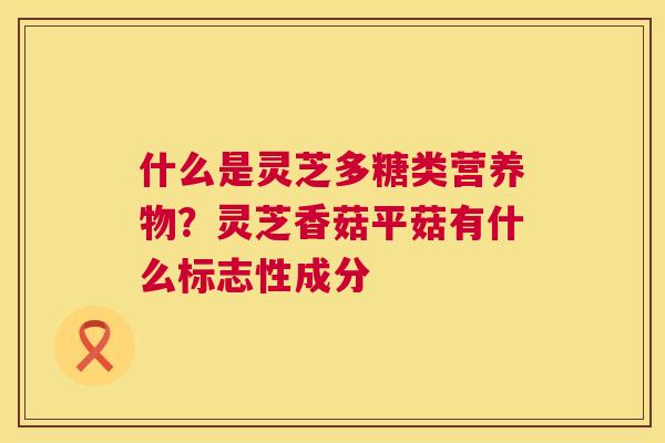 什么是灵芝多糖类营养物?灵芝香菇平菇有什么标志性成分 第1张 什么是灵芝多糖类营养物?灵芝香菇平菇有什么标志性成分 第1张