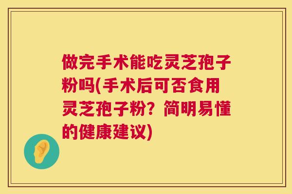 做完手术能吃灵芝孢子粉吗(手术后可否食用灵芝孢子粉?简明易懂的健康建议) 第1张 做完手术能吃灵芝孢子粉吗(手术后可否食用灵芝孢子粉?简明易懂的健康建议) 第1张