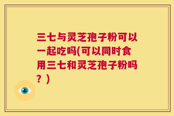 三七与灵芝孢子粉可以一起吃吗(可以同时食用三七和灵芝孢子粉吗?) 第1张 三七与灵芝孢子粉可以一起吃吗(可以同时食用三七和灵芝孢子粉吗?) 第1张