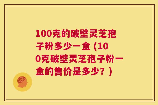 100克的破壁灵芝孢子粉多少一盒 (100克破壁灵芝孢子粉一盒的售价是多少？)  第1张