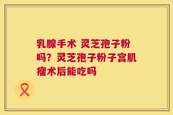 乳腺手术 灵芝孢子粉吗?灵芝孢子粉子宫肌瘤术后能吃吗 第1张 乳腺手术 灵芝孢子粉吗?灵芝孢子粉子宫肌瘤术后能吃吗 第1张