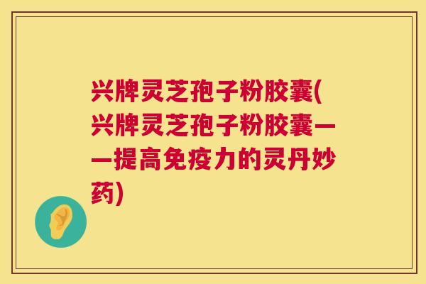 兴牌灵芝孢子粉胶囊(兴牌灵芝孢子粉胶囊——提高免疫力的灵丹妙药)  第1张