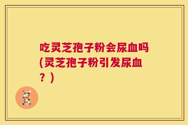 吃灵芝孢子粉会尿血吗(灵芝孢子粉引发尿血?) 第1张 吃灵芝孢子粉会尿血吗(灵芝孢子粉引发尿血?) 第1张