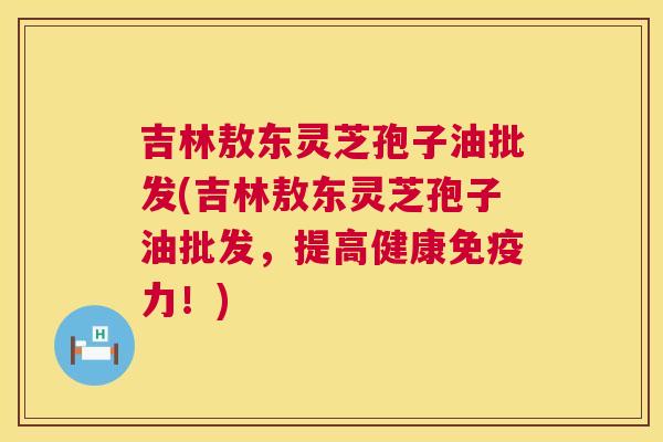 吉林敖东灵芝孢子油批发(吉林敖东灵芝孢子油批发,提高健康免疫力!) 第1张 吉林敖东灵芝孢子油批发(吉林敖东灵芝孢子油批发,提高健康免疫力!) 第1张