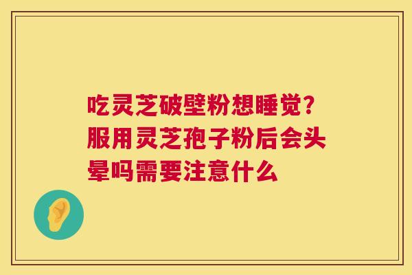 吃灵芝破壁粉想睡觉?服用灵芝孢子粉后会头晕吗需要注意什么 第1张 吃灵芝破壁粉想睡觉?服用灵芝孢子粉后会头晕吗需要注意什么 第1张