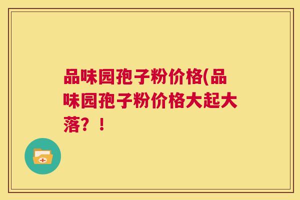 品味园孢子粉价格(品味园孢子粉价格大起大落?! 第1张 品味园孢子粉价格(品味园孢子粉价格大起大落?! 第1张