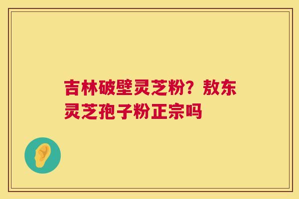 吉林破壁灵芝粉?敖东灵芝孢子粉正宗吗 第1张 吉林破壁灵芝粉?敖东灵芝孢子粉正宗吗 第1张