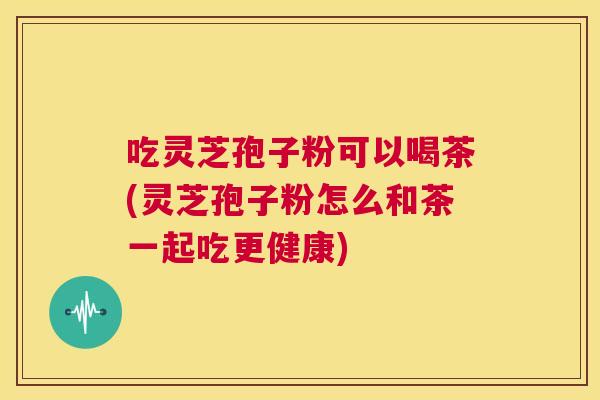 吃灵芝孢子粉可以喝茶(灵芝孢子粉怎么和茶一起吃更健康)  第1张