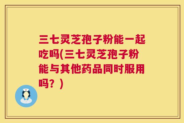 三七灵芝孢子粉能一起吃吗(三七灵芝孢子粉能与其他药品同时服用吗?) 第1张 三七灵芝孢子粉能一起吃吗(三七灵芝孢子粉能与其他药品同时服用吗?) 第1张