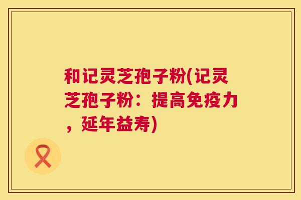 和记灵芝孢子粉(记灵芝孢子粉:提高免疫力,延年益寿) 第1张 和记灵芝孢子粉(记灵芝孢子粉:提高免疫力,延年益寿) 第1张