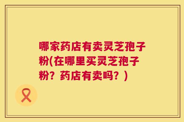 哪家药店有卖灵芝孢子粉(在哪里买灵芝孢子粉?药店有卖吗?) 第1张 哪家药店有卖灵芝孢子粉(在哪里买灵芝孢子粉?药店有卖吗?) 第1张