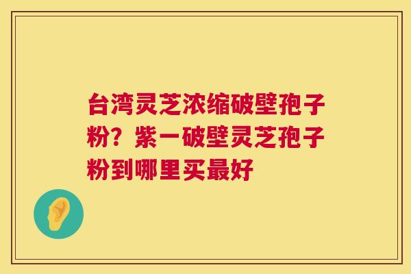 台湾灵芝浓缩破壁孢子粉?紫一破壁灵芝孢子粉到哪里买最好 第1张 台湾灵芝浓缩破壁孢子粉?紫一破壁灵芝孢子粉到哪里买最好 第1张