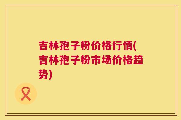 吉林孢子粉价格行情(吉林孢子粉市场价格趋势)  第1张