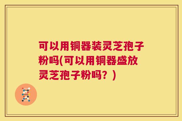 可以用铜器装灵芝孢子粉吗(可以用铜器盛放灵芝孢子粉吗?) 第1张 可以用铜器装灵芝孢子粉吗(可以用铜器盛放灵芝孢子粉吗?) 第1张