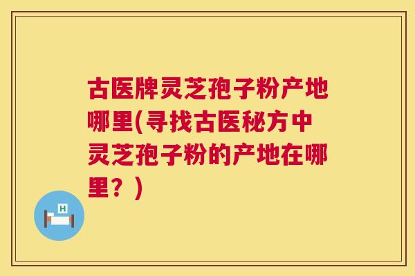 古医牌灵芝孢子粉产地哪里(寻找古医秘方中灵芝孢子粉的产地在哪里？)  第1张