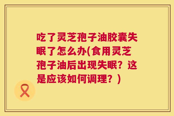 吃了灵芝孢子油胶囊失眠了怎么办(食用灵芝孢子油后出现失眠？这是应该如何调理？)  第1张