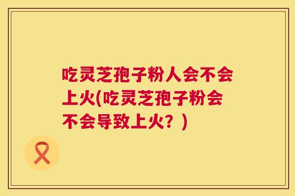 吃灵芝孢子粉人会不会上火(吃灵芝孢子粉会不会导致上火？)  第1张
