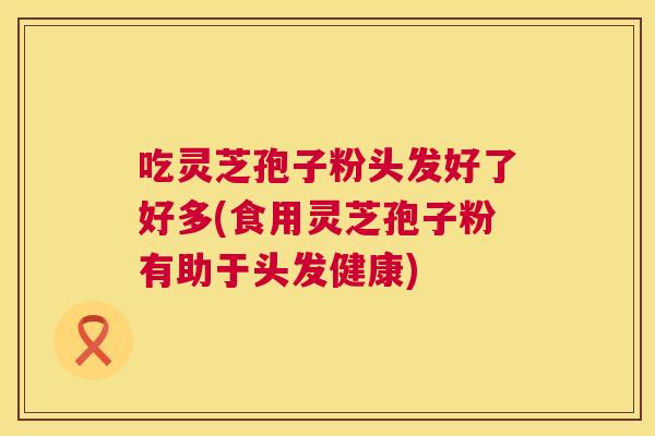 吃灵芝孢子粉头发好了好多(食用灵芝孢子粉有助于头发健康)  第1张