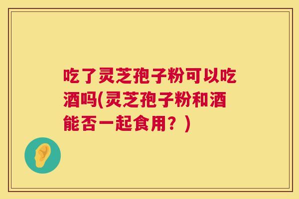吃了灵芝孢子粉可以吃酒吗(灵芝孢子粉和酒能否一起食用?) 第1张 吃了灵芝孢子粉可以吃酒吗(灵芝孢子粉和酒能否一起食用?) 第1张