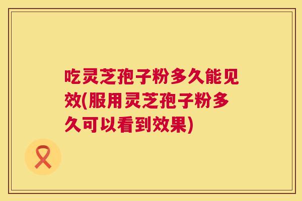 吃灵芝孢子粉多久能见效(服用灵芝孢子粉多久可以看到效果)  第1张