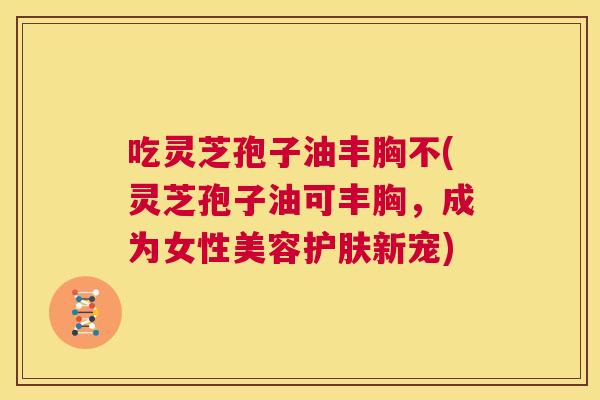 吃灵芝孢子油丰胸不(灵芝孢子油可丰胸,成为女性美容护肤新宠) 第1张 吃灵芝孢子油丰胸不(灵芝孢子油可丰胸,成为女性美容护肤新宠) 第1张