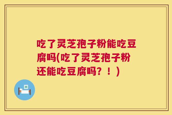 吃了灵芝孢子粉能吃豆腐吗(吃了灵芝孢子粉还能吃豆腐吗?!) 第1张 吃了灵芝孢子粉能吃豆腐吗(吃了灵芝孢子粉还能吃豆腐吗?!) 第1张