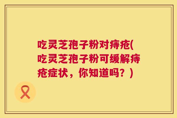 吃灵芝孢子粉对痔疮(吃灵芝孢子粉可缓解痔疮症状,你知道吗?) 第1张 吃灵芝孢子粉对痔疮(吃灵芝孢子粉可缓解痔疮症状,你知道吗?) 第1张