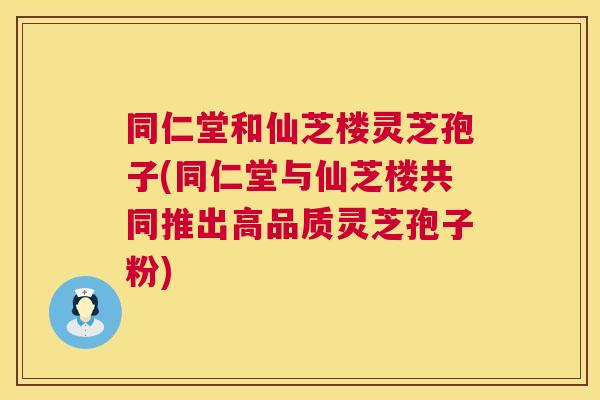 同仁堂和仙芝楼灵芝孢子(同仁堂与仙芝楼共同推出高品质灵芝孢子粉)  第1张